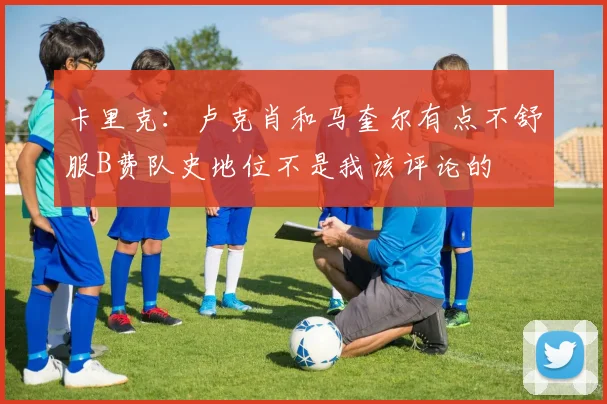 卡里克:卢克肖和马奎尔有点不舒服B费队史地位不是我该评论的