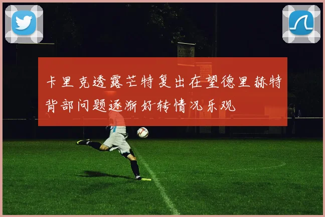 卡里克透露芒特复出在望德里赫特背部问题逐渐好转情况乐观