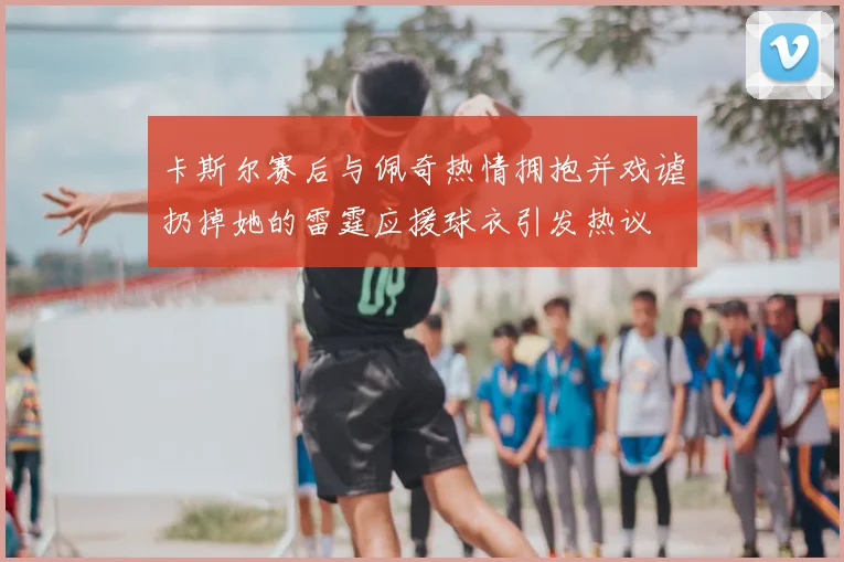 卡斯尔赛后与佩奇热情拥抱并戏谑扔掉她的雷霆应援球衣引发热议