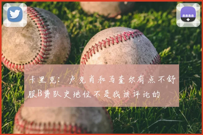 卡里克:卢克肖和马奎尔有点不舒服B费队史地位不是我该评论的