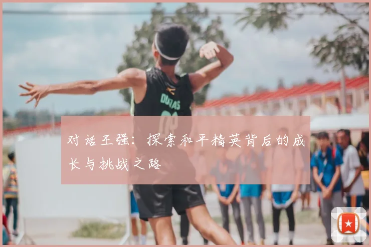 对话王强：探索和平精英背后的成长与挑战之路