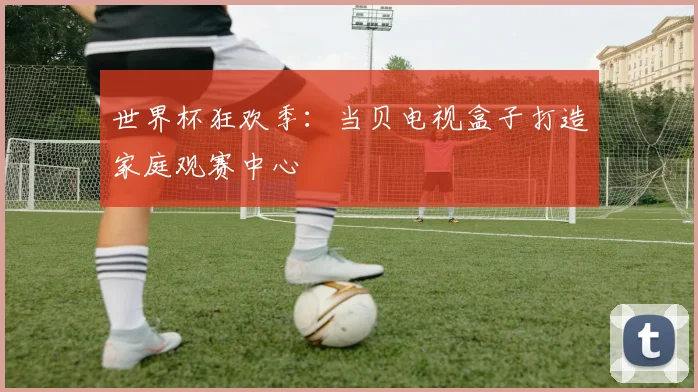 世界杯狂欢季：当贝电视盒子打造家庭观赛中心