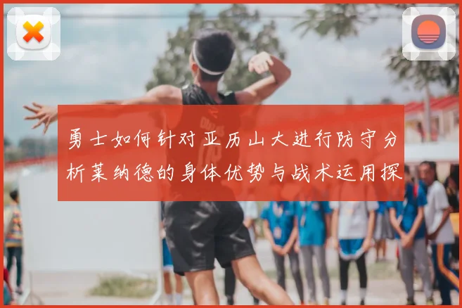 勇士如何针对亚历山大进行防守分析莱纳德的身体优势与战术运用探讨