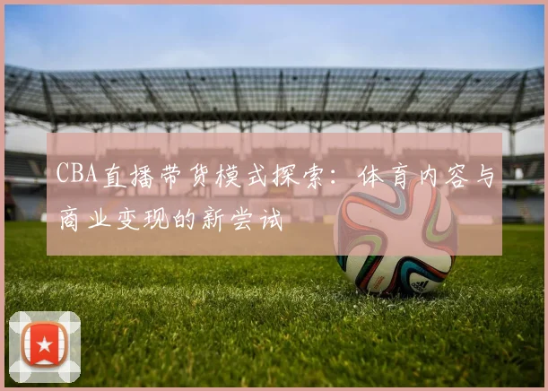 CBA直播带货模式探索：体育内容与商业变现的新尝试