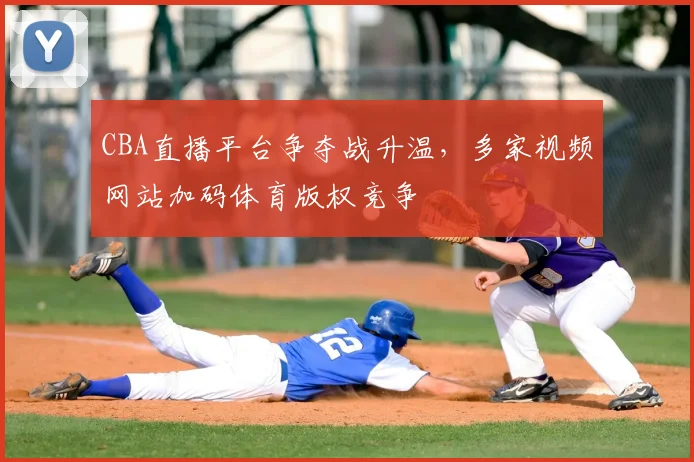 CBA直播平台争夺战升温,多家视频网站加码体育版权竞争