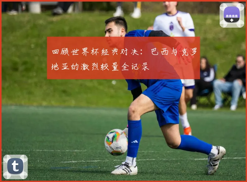 回顾世界杯经典对决：巴西与克罗地亚的激烈较量全记录