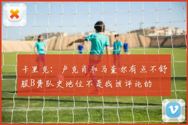 卡里克：卢克肖和马奎尔有点不舒服B费队史地位不是我该评论的