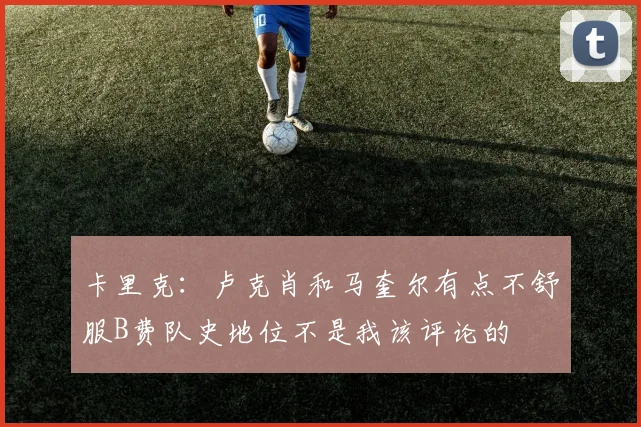 卡里克：卢克肖和马奎尔有点不舒服B费队史地位不是我该评论的
