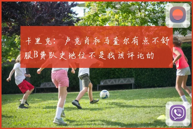 卡里克：卢克肖和马奎尔有点不舒服B费队史地位不是我该评论的