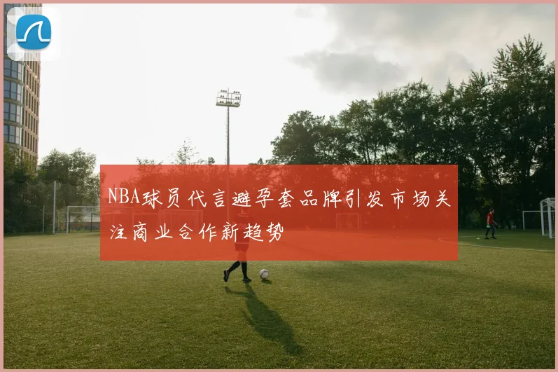 NBA球员代言避孕套品牌引发市场关注商业合作新趋势