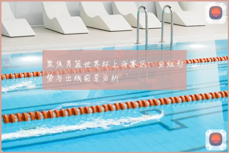 聚焦男篮世界杯上海赛区：分组形势与出线前景分析