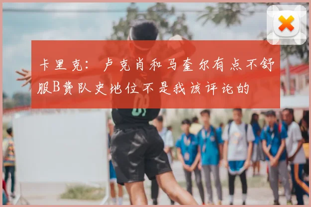 卡里克:卢克肖和马奎尔有点不舒服B费队史地位不是我该评论的
