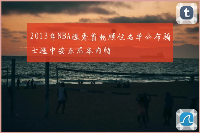 2013年NBA选秀首轮顺位名单公布骑士选中安东尼本内特