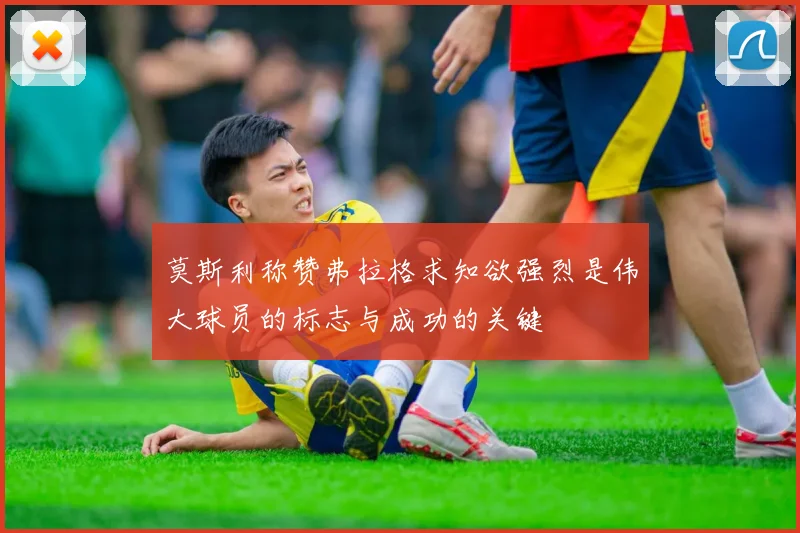 莫斯利称赞弗拉格求知欲强烈是伟大球员的标志与成功的关键