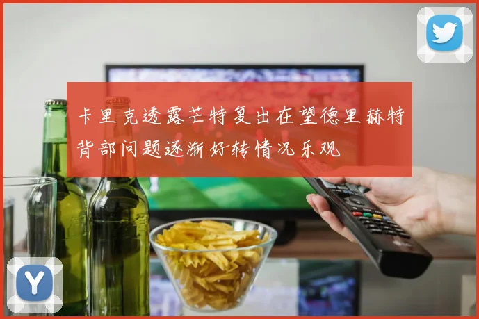 卡里克透露芒特复出在望德里赫特背部问题逐渐好转情况乐观
