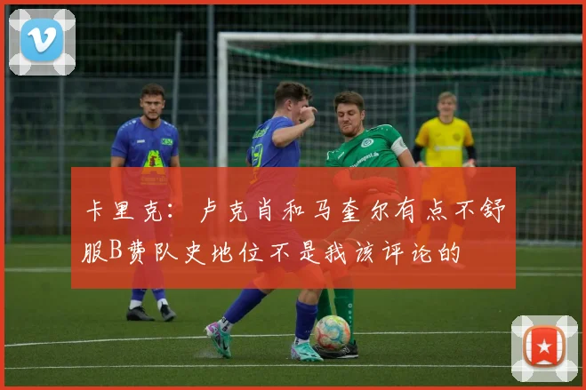 卡里克：卢克肖和马奎尔有点不舒服B费队史地位不是我该评论的