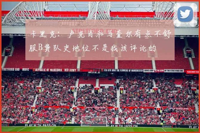 卡里克：卢克肖和马奎尔有点不舒服B费队史地位不是我该评论的