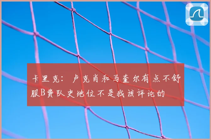 卡里克:卢克肖和马奎尔有点不舒服B费队史地位不是我该评论的