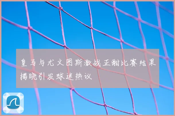 皇马与尤文图斯激战正酣比赛结果揭晓引发球迷热议