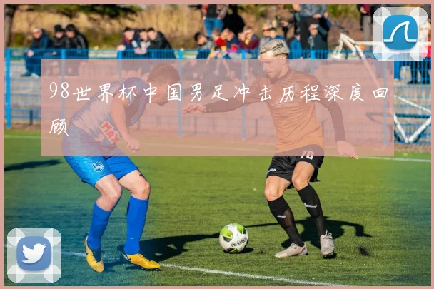 98世界杯中国男足冲击历程深度回顾