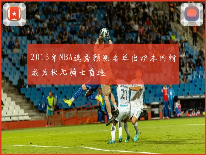 2013年NBA选秀预测名单出炉本内特成为状元骑士首选