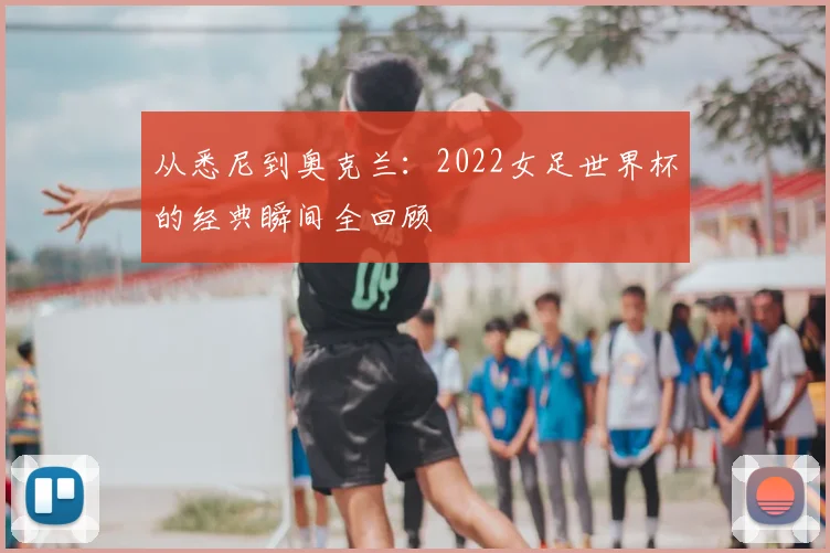 从悉尼到奥克兰：2022女足世界杯的经典瞬间全回顾