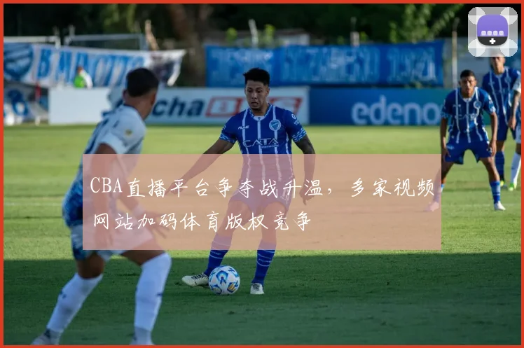 CBA直播平台争夺战升温，多家视频网站加码体育版权竞争