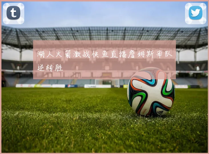 湖人火箭激战快鱼直播詹姆斯率队逆转胜