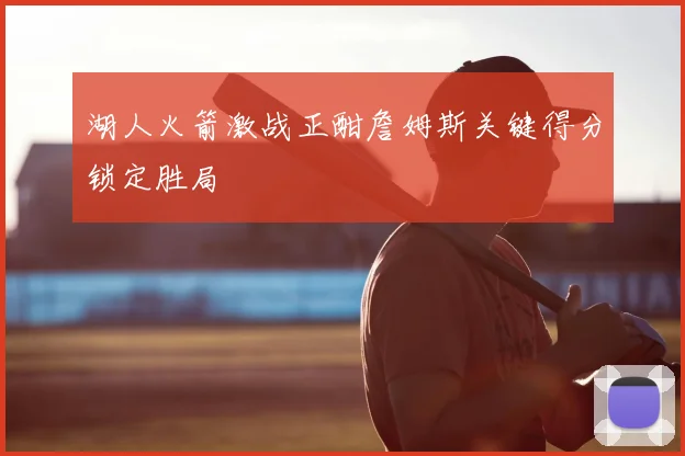 湖人火箭激战正酣詹姆斯关键得分锁定胜局