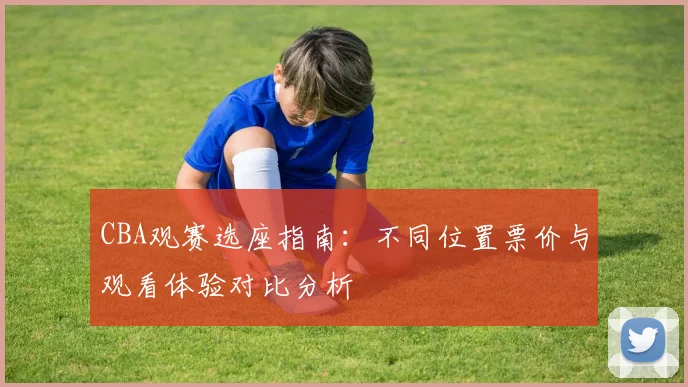 CBA观赛选座指南：不同位置票价与观看体验对比分析
