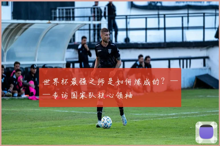 世界杯最强之师是如何炼成的？——专访国家队核心领袖