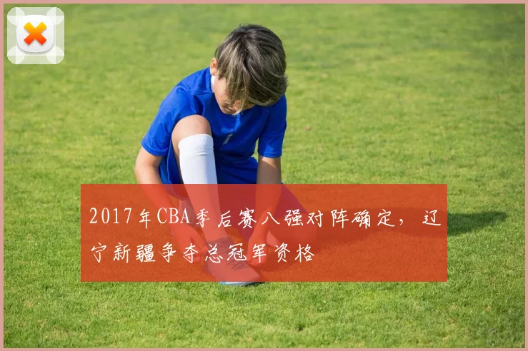2017年CBA季后赛八强对阵确定，辽宁新疆争夺总冠军资格