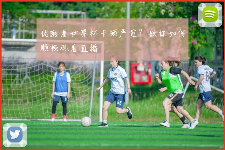 优酷看世界杯卡顿严重？教你如何顺畅观看直播
