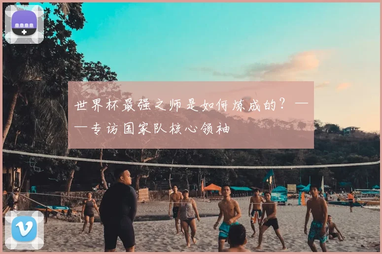世界杯最强之师是如何炼成的？——专访国家队核心领袖