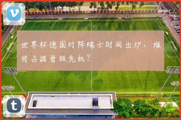 世界杯德国对阵瑞士时间出炉，谁将占据晋级先机？