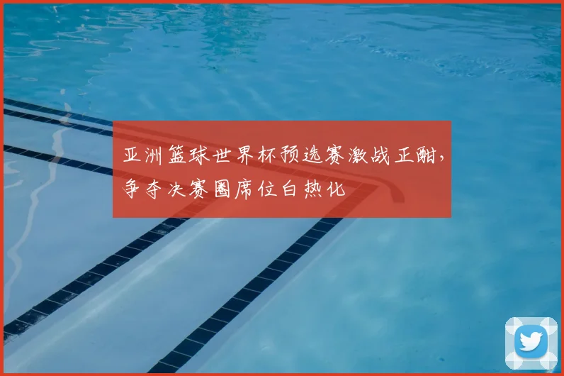 亚洲篮球世界杯预选赛激战正酣，争夺决赛圈席位白热化