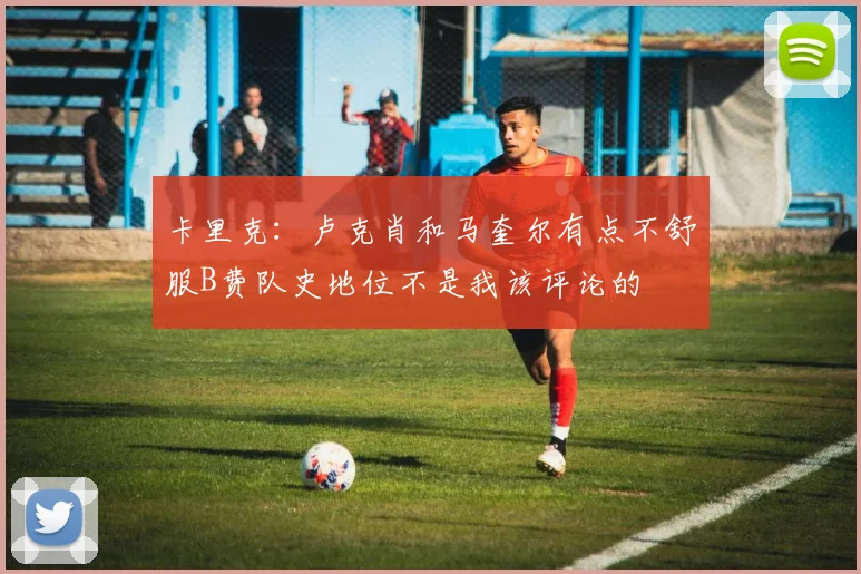 卡里克：卢克肖和马奎尔有点不舒服B费队史地位不是我该评论的