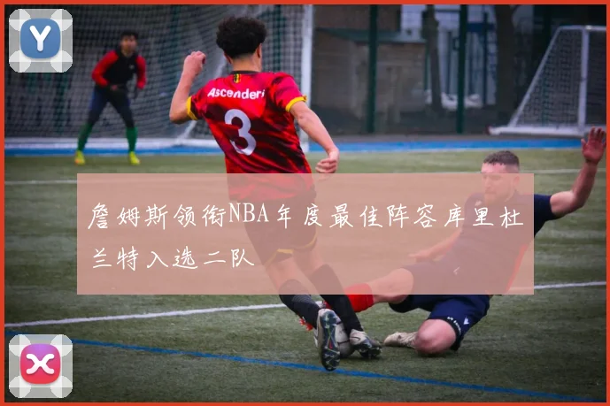 詹姆斯领衔NBA年度最佳阵容库里杜兰特入选二队