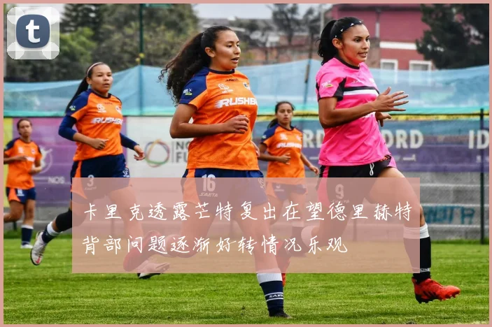 卡里克透露芒特复出在望德里赫特背部问题逐渐好转情况乐观