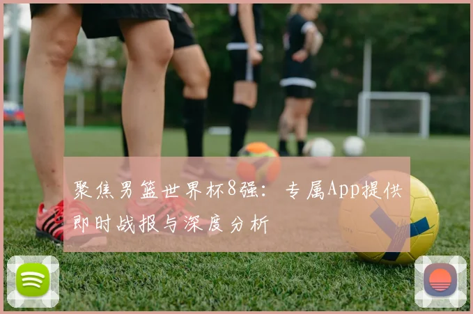 聚焦男篮世界杯8强：专属App提供即时战报与深度分析
