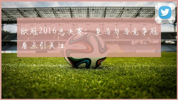 欧冠2016总决赛：皇马与马竞争冠看点引关注