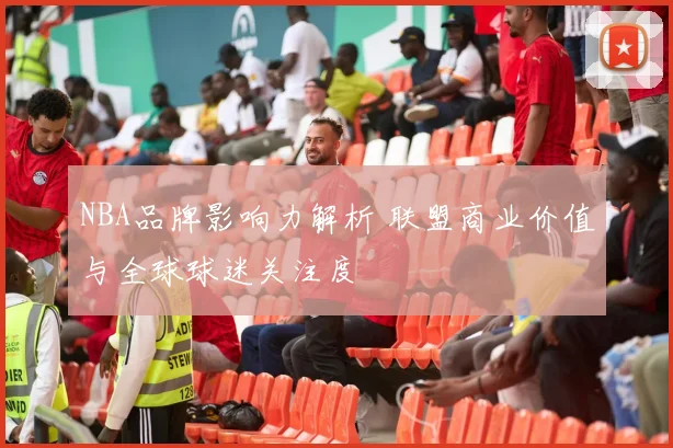 NBA品牌影响力解析 联盟商业价值与全球球迷关注度