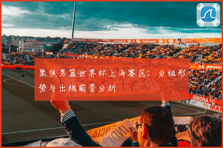 聚焦男篮世界杯上海赛区：分组形势与出线前景分析
