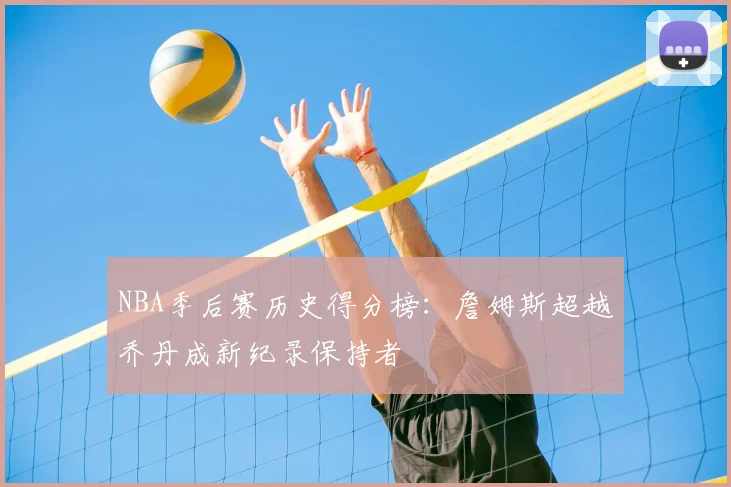 NBA季后赛历史得分榜：詹姆斯超越乔丹成新纪录保持者