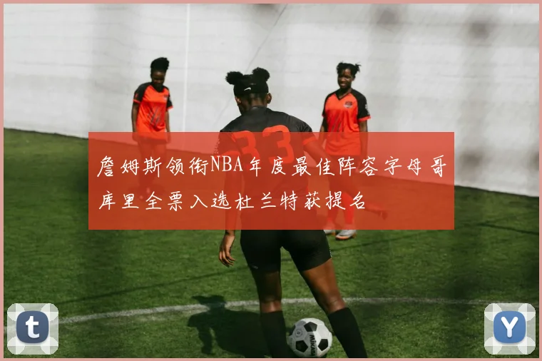 詹姆斯领衔NBA年度最佳阵容字母哥库里全票入选杜兰特获提名