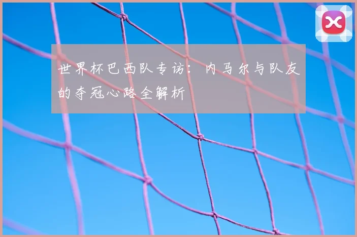 世界杯巴西队专访：内马尔与队友的夺冠心路全解析