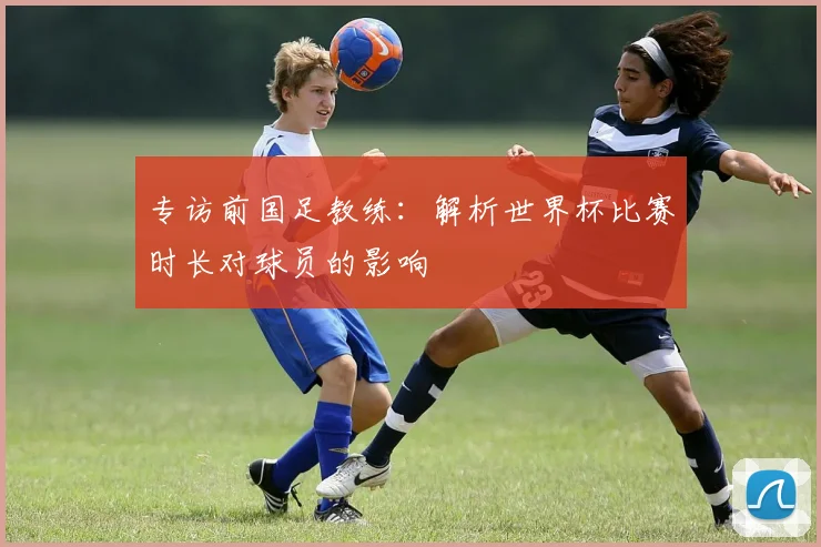 专访前国足教练：解析世界杯比赛时长对球员的影响