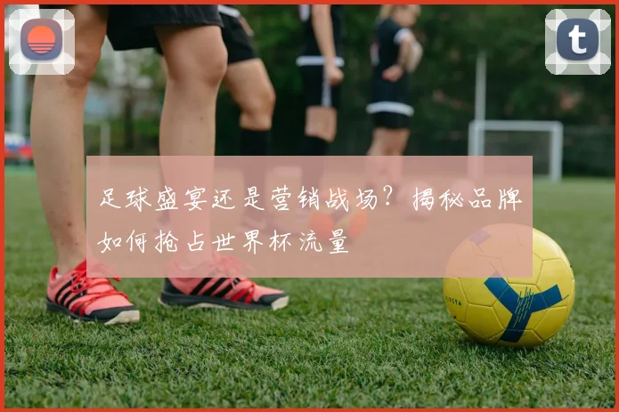 足球盛宴还是营销战场？揭秘品牌如何抢占世界杯流量