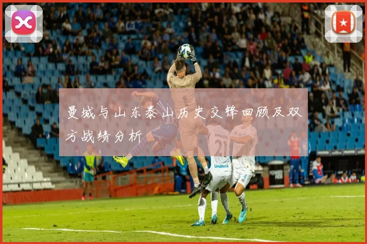 曼城与山东泰山历史交锋回顾及双方战绩分析