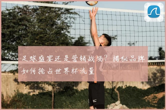 足球盛宴还是营销战场？揭秘品牌如何抢占世界杯流量
